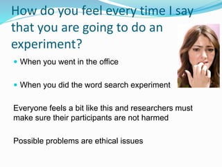 How do you feel every time I say
that you are going to do an
experiment?
 When you went in the office
 When you did the word search experiment
Everyone feels a bit like this and researchers must
make sure their participants are not harmed
Possible problems are ethical issues
 