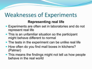 Weaknesses of Experiments
Representing real life
 Experiments are often set in laboratories and do not
represent real life
 This is an unfamiliar situation so the participant
might behave different to normal
 The tests in the experiment can be unlike real life
 How often do you find mail boxes in kitchens?
(Palmer)
 This means the findings might not tell us how people
behave in the real world
 