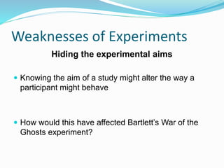 Weaknesses of Experiments
Hiding the experimental aims
 Knowing the aim of a study might alter the way a
participant might behave
 How would this have affected Bartlett’s War of the
Ghosts experiment?
 