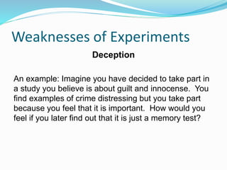 Weaknesses of Experiments
Deception
An example: Imagine you have decided to take part in
a study you believe is about guilt and innocense. You
find examples of crime distressing but you take part
because you feel that it is important. How would you
feel if you later find out that it is just a memory test?
 