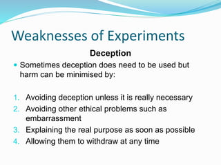 Weaknesses of Experiments
Deception
 Sometimes deception does need to be used but
harm can be minimised by:
1. Avoiding deception unless it is really necessary
2. Avoiding other ethical problems such as
embarrassment
3. Explaining the real purpose as soon as possible
4. Allowing them to withdraw at any time
 