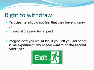 Right to withdraw
 Participants should not feel that they have to carry
on
 ….even if they are being paid!
 Imagine how you would feel if you felt you did badly
in an experiment, would you want to do the second
condition?
 