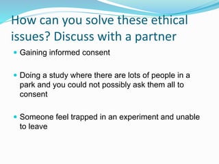 How can you solve these ethical
issues? Discuss with a partner
 Gaining informed consent
 Doing a study where there are lots of people in a
park and you could not possibly ask them all to
consent
 Someone feel trapped in an experiment and unable
to leave
 