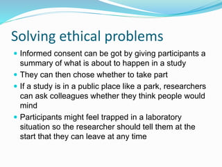 Solving ethical problems
 Informed consent can be got by giving participants a
summary of what is about to happen in a study
 They can then chose whether to take part
 If a study is in a public place like a park, researchers
can ask colleagues whether they think people would
mind
 Participants might feel trapped in a laboratory
situation so the researcher should tell them at the
start that they can leave at any time
 
