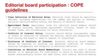 Editorial board participation : COPE
guidelines
• Clear Definition of Editorial Roles: Editorial roles should be explicitly
defined, including expectations for the number and quality of reviews,
editorial decision-making levels, and details of decision chains.
• Appointment Terms: Appointment terms for editorial board members should
be clearly outlined, specifying appointment criteria, length of term,
renewal terms, and circumstances for early termination.
• Conflicts of Interest Policy: Journals should define unacceptable types
or levels of conflicts of interest for editors, which may disqualify them
from joining the board or lead to removal if unresolved.
• Disclosure of Conflicts of Interest: Potential editorial board members
should be required to disclose any potential conflicts of interest,
ensuring transparency and integrity in editorial decisions.
• Limitations on Editorial Board Memberships: Journals may need to decide
whether it is appropriate for individuals to serve on multiple editorial
boards simultaneously within the same field, with similar decision-making
 