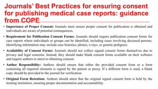 Journals’ Best Practices for ensuring consent
for publishing medical case reports: guidance
from COPE
• Importance of Proper Consent: Journals must ensure proper consent for publication is obtained and
individuals are aware of potential consequences.
• Requirement for Publication Consent Forms: Journals should require publication consent forms for
case reports where individuals or groups can be identified, including cases involving deceased persons.
Identifying information may include case histories, photos, x-rays, or genetic pedigrees.
• Availability of Consent Forms: Journals should not collect signed consent forms themselves due to
privacy and legal concerns. Instead, they should make blank consent forms available on their websites
and require authors to attest to obtaining consent.
• Author Responsibility: Authors should ensure that either the provided consent form or a form
containing all required elements is signed by the patient or proxy. If a different form is used, a blank
copy should be provided to the journal for verification.
• Original Form Retention: Authors should attest that the original signed consent form is held by the
treating institution, ensuring proper documentation and accountability.
 