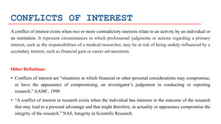 CONFLICTS OF INTEREST
A conflict of interest exists when two or more contradictory interests relate to an activity by an individual or
an institution. It represent circumstances in which professional judgments or actions regarding a primary
interest, such as the responsibilities of a medical researcher, may be at risk of being unduly influenced by a
secondary interest, such as financial gain or career advancement.
Other Definitions
• Conflicts of interest are “situations in which financial or other personal considerations may compromise,
or have the appearance of compromising, an investigator’s judgement in conducting or reporting
research.” AAMC, 1990
• “A conflict of interest in research exists when the individual has interests in the outcome of the research
that may lead to a personal advantage and that might therefore, in actuality or appearance compromise the
integrity of the research.” NAS, Integrity in Scientific Research.
 