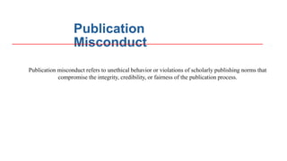 Publication
Misconduct
Publication misconduct refers to unethical behavior or violations of scholarly publishing norms that
compromise the integrity, credibility, or fairness of the publication process.
 