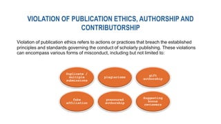 VIOLATION OF PUBLICATION ETHICS, AUTHORSHIP AND
CONTRIBUTORSHIP
Duplicate /
multiple
submissions
plagiarisms
gift
authorship
fake
affiliation
pressured
authorship
Suggesting
bonus
reviewers
Violation of publication ethics refers to actions or practices that breach the established
principles and standards governing the conduct of scholarly publishing. These violations
can encompass various forms of misconduct, including but not limited to:
 