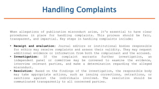 Handling Complaints
When allegations of publication misconduct arise, it's essential to have clear
procedures in place for handling complaints. This process should be fair,
transparent, and impartial. Key steps in handling complaints include:
• Receipt and evaluation: Journal editors or institutional bodies responsible
for ethics may receive complaints and assess their validity. They may request
additional evidence or information from both the complainant and the accused.
• Investigation: If the complaint warrants further investigation, an
independent panel or committee may be convened to examine the evidence,
interview relevant parties, and make a determination regarding the alleged
misconduct.
• Resolution: Based on the findings of the investigation, the responsible body
may take appropriate actions, such as issuing corrections, retractions, or
sanctions against the individuals involved. The resolution should be
communicated transparently to all concerned parties.
 
