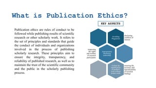 What is Publication Ethics?
Publication ethics are rules of conduct to be
followed while publishing results of scientific
research or other scholarly work. It refers to
the set of principles and standards that guide
the conduct of individuals and organizations
involved in the process of publishing
scholarly research. These principles aim to
ensure the integrity, transparency, and
reliability of published research, as well as to
maintain the trust of the scientific community
and the public in the scholarly publishing
process.
Avoiding
Plagiarism
disclosing
conflicts of
interest
Appropriately
attributing
authorship
respecting
the rights
and welfare
of research
participants
Forbids the
republication
of another's
work without
proper credit
ensuring the
accuracy and
reproducibility
of research
findings
KEY ASPECTS
 