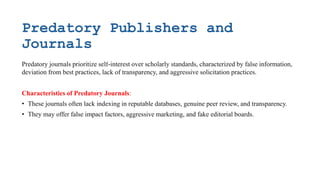 Predatory Publishers and
Journals
Predatory journals prioritize self-interest over scholarly standards, characterized by false information,
deviation from best practices, lack of transparency, and aggressive solicitation practices.
Characteristics of Predatory Journals:
• These journals often lack indexing in reputable databases, genuine peer review, and transparency.
• They may offer false impact factors, aggressive marketing, and fake editorial boards.
 