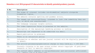 Shamsheer et al. 2014 proposed 13 characteristics to identify potential predatory journals.
S.No. Description
1. The scope of interest includes non-biomedical subjects alongside
biomedical topics.
2. The website contains spelling and grammar errors.
3. The images are distorted/fuzzy, intended to look like something they are
not, or which are unauthorized.
4. The homepage language targets authors.
5. The index Copernicus Value is promoted on the website.
6. Description of the manuscript handling process is lacking.
7. Manuscript are requested to be submitted via email.
8. Rapid publication is promised.
9. There is no retraction policy
10. Information on whether and how journal content will be digitally preserved
is absent.
11. The article processing/publication charge is very low(e.g., < 150 USD).
12. Journals claiming to be open access either retain copyright of published
research or fail to mention copyright.
13. The contact email address is non-professional and non-journal affiliated(
 