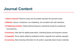 Journal Content
1.Name of journal: Must be unique and accurately represent the journal's scope.
2.Website: Secure, maintained, non-misleading, and compliant with web standards.
3.Publishing schedule: Clearly defined frequency maintained except for exceptional
circumstances.
4.Archiving: Clear plan for digital preservation, indicating backup and long-term access.
5.Copyright: Terms clearly stated for published content, separate from website copyright.
6.Licensing: Clear licensing information for all content, especially Open Access materials.
 