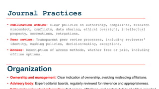 Journal Practices
• Publication ethics: Clear policies on authorship, complaints, research
misconduct, conflicts, data sharing, ethical oversight, intellectual
property, corrections, retractions.
• Peer review: Transparent peer review processes, including reviewers'
identity, masking policies, decision-making, exceptions.
• Access: Description of access methods, whether free or paid, including
offline options.
Organization
• Ownership and management: Clear indication of ownership, avoiding misleading affiliations.
• Advisory body: Expert editorial boards, regularly reviewed for relevance and appropriateness.
 