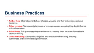 Business Practices
• Author fees: Clear statement of any charges, waivers, and their influence on editorial
decisions.
• Other revenue: Transparent disclosure of revenue sources, ensuring they don't influence
editorial decisions.
• Advertising: Policy on accepting advertisements, keeping them separate from editorial
decision-making.
• Direct marketing: Appropriate, targeted, and unobtrusive marketing, ensuring
truthfulness and non-misleading information.
 