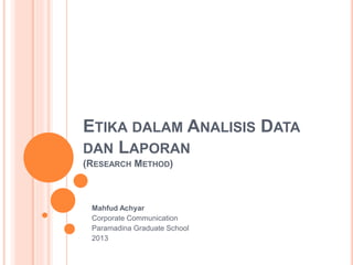 ETIKA DALAM ANALISIS DATA
DAN LAPORAN
(RESEARCH METHOD)
Mahfud Achyar
Corporate Communication
Paramadina Graduate School
2013
 