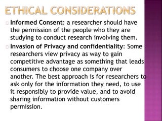 Informed Consent: a researcher should have 
the permission of the people who they are 
studying to conduct research involving them. 
Invasion of Privacy and confidentiality: Some 
researchers view privacy as way to gain 
competitive advantage as something that leads 
consumers to choose one company over 
another. The best approach is for researchers to 
ask only for the information they need, to use 
it responsibly to provide value, and to avoid 
sharing information without customers 
permission. 
 