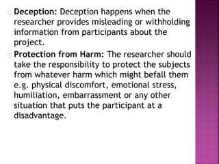 Deception: Deception happens when the 
researcher provides misleading or withholding 
information from participants about the 
project. 
Protection from Harm: The researcher should 
take the responsibility to protect the subjects 
from whatever harm which might befall them 
e.g. physical discomfort, emotional stress, 
humiliation, embarrassment or any other 
situation that puts the participant at a 
disadvantage. 
 