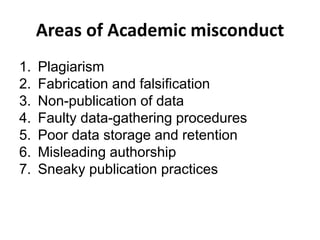 Areas of Academic misconduct
1. Plagiarism
2. Fabrication and falsification
3. Non-publication of data
4. Faulty data-gathering procedures
5. Poor data storage and retention
6. Misleading authorship
7. Sneaky publication practices
 