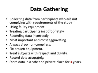 Data Gathering
• Collecting data from participants who are not
complying with requirements of the study
• Using faulty equipment
• Treating participants inappropriately
• Recording data incorrectly
• Most important and most aggravating.
• Always drop non-compliers.
• Fix broken equipment.
• Treat subjects with respect and dignity.
• Record data accurately.
• Store data in a safe and private place for 3 years.
 
