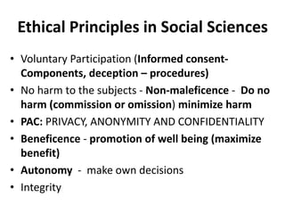 Ethical Principles in Social Sciences
• Voluntary Participation (Informed consent-
Components, deception – procedures)
• No harm to the subjects - Non-maleficence - Do no
harm (commission or omission) minimize harm
• PAC: PRIVACY, ANONYMITY AND CONFIDENTIALITY
• Beneficence - promotion of well being (maximize
benefit)
• Autonomy - make own decisions
• Integrity
 