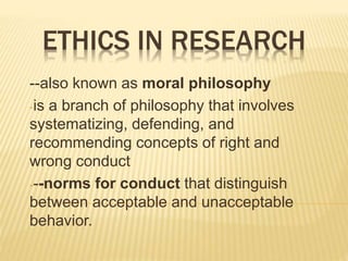 ETHICS IN RESEARCH
--also known as moral philosophy
-is a branch of philosophy that involves
systematizing, defending, and
recommending concepts of right and
wrong conduct
---norms for conduct that distinguish
between acceptable and unacceptable
behavior.
 