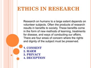 Research on humans to a large extent depends on
volunteer subjects. Often the products of research
results in benefits to society. These benefits come
in the form of new methods of learning, treatments
for disease, and ways of conducting our affairs.
There are four areas of concern where the rights
and dignity of the subject must be preserved.
1. CONSENT
2. HARM
3. PRIVACY
4. DECEPTION
ETHICS IN RESEARCH
 