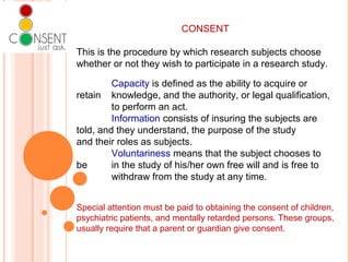CONSENT
This is the procedure by which research subjects choose
whether or not they wish to participate in a research study.
Capacity is defined as the ability to acquire or
retain knowledge, and the authority, or legal qualification,
to perform an act.
Information consists of insuring the subjects are
told, and they understand, the purpose of the study
and their roles as subjects.
Voluntariness means that the subject chooses to
be in the study of his/her own free will and is free to
withdraw from the study at any time.
Special attention must be paid to obtaining the consent of children,
psychiatric patients, and mentally retarded persons. These groups,
usually require that a parent or guardian give consent.
 