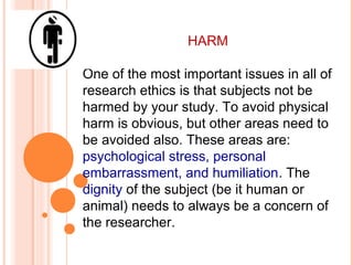 HARM
One of the most important issues in all of
research ethics is that subjects not be
harmed by your study. To avoid physical
harm is obvious, but other areas need to
be avoided also. These areas are:
psychological stress, personal
embarrassment, and humiliation. The
dignity of the subject (be it human or
animal) needs to always be a concern of
the researcher.
 