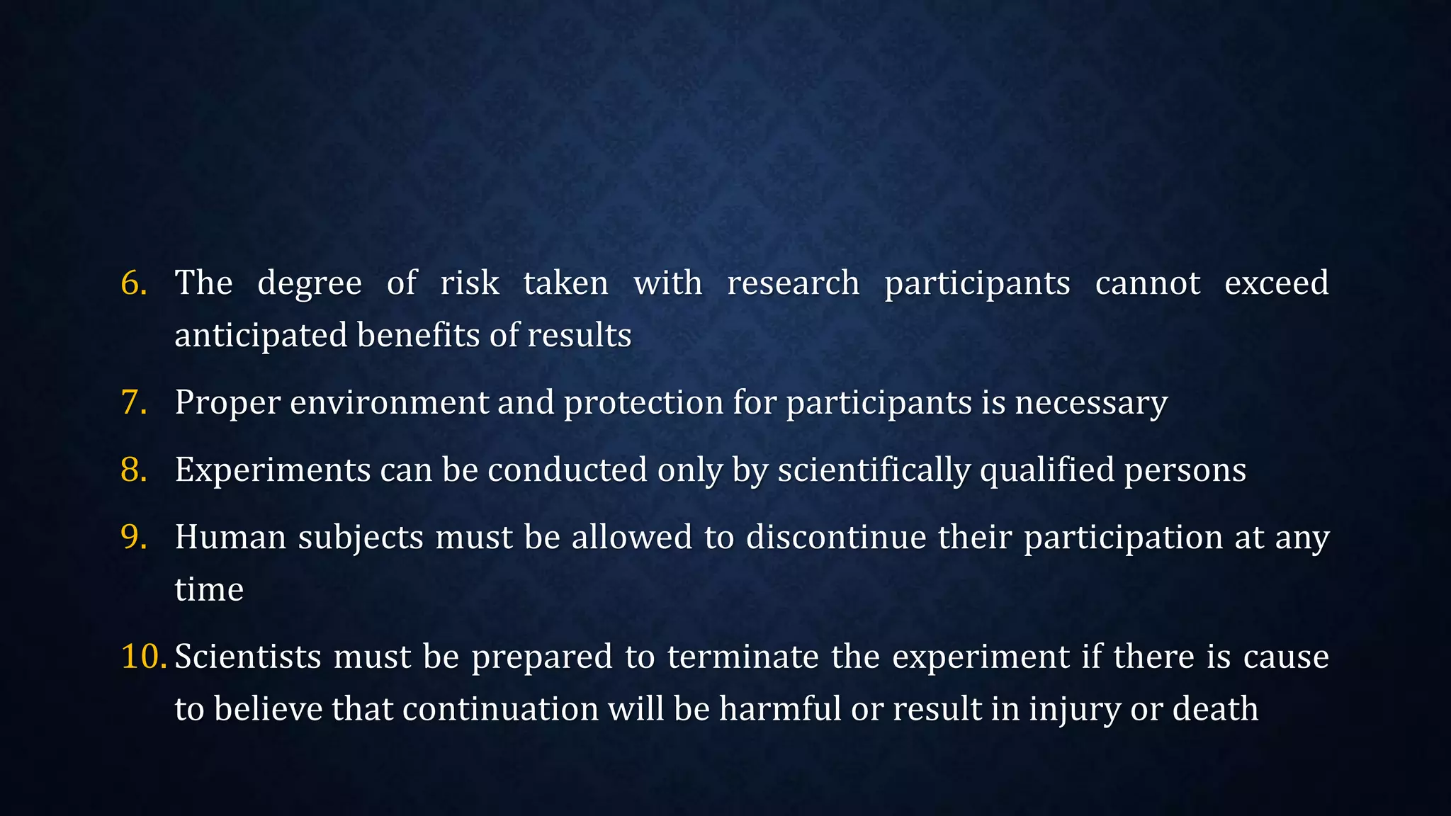 6. The degree of risk taken with research participants cannot exceed
anticipated benefits of results
7. Proper environment and protection for participants is necessary
8. Experiments can be conducted only by scientifically qualified persons
9. Human subjects must be allowed to discontinue their participation at any
time
10. Scientists must be prepared to terminate the experiment if there is cause
to believe that continuation will be harmful or result in injury or death
 