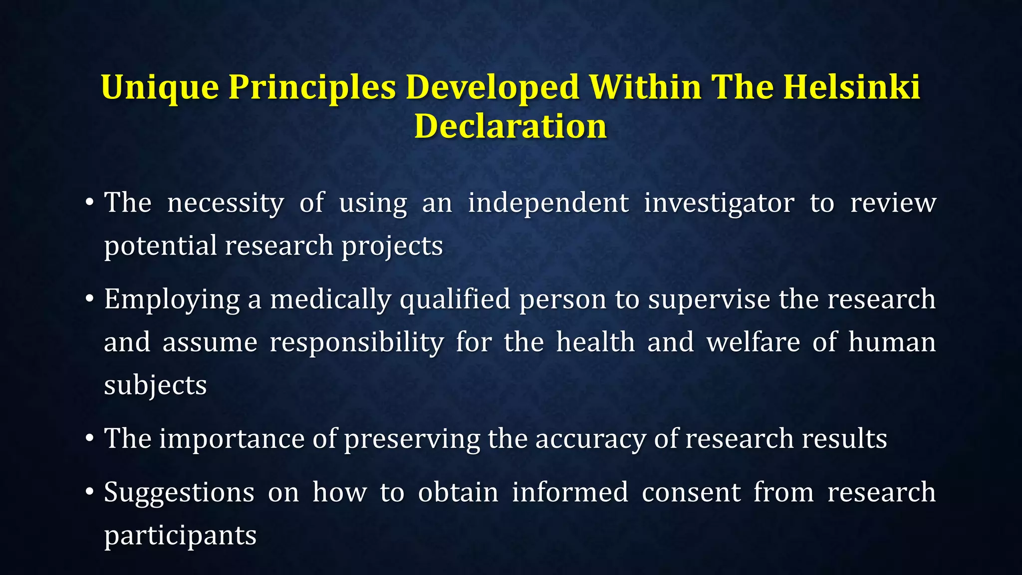 Unique Principles Developed Within The Helsinki
Declaration
• The necessity of using an independent investigator to review
potential research projects
• Employing a medically qualified person to supervise the research
and assume responsibility for the health and welfare of human
subjects
• The importance of preserving the accuracy of research results
• Suggestions on how to obtain informed consent from research
participants
 