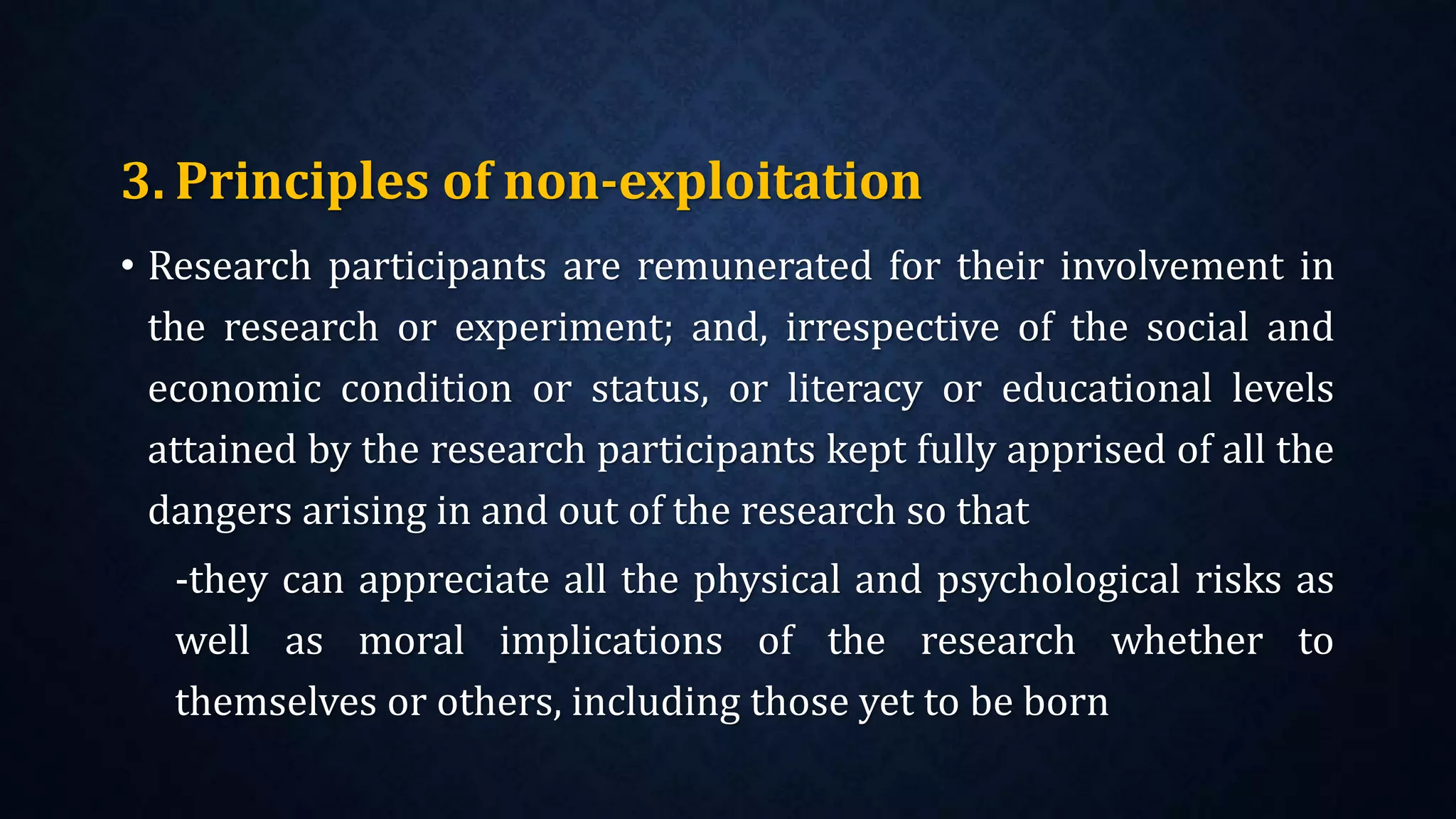 3. Principles of non-exploitation
• Research participants are remunerated for their involvement in
the research or experiment; and, irrespective of the social and
economic condition or status, or literacy or educational levels
attained by the research participants kept fully apprised of all the
dangers arising in and out of the research so that
-they can appreciate all the physical and psychological risks as
well as moral implications of the research whether to
themselves or others, including those yet to be born
 