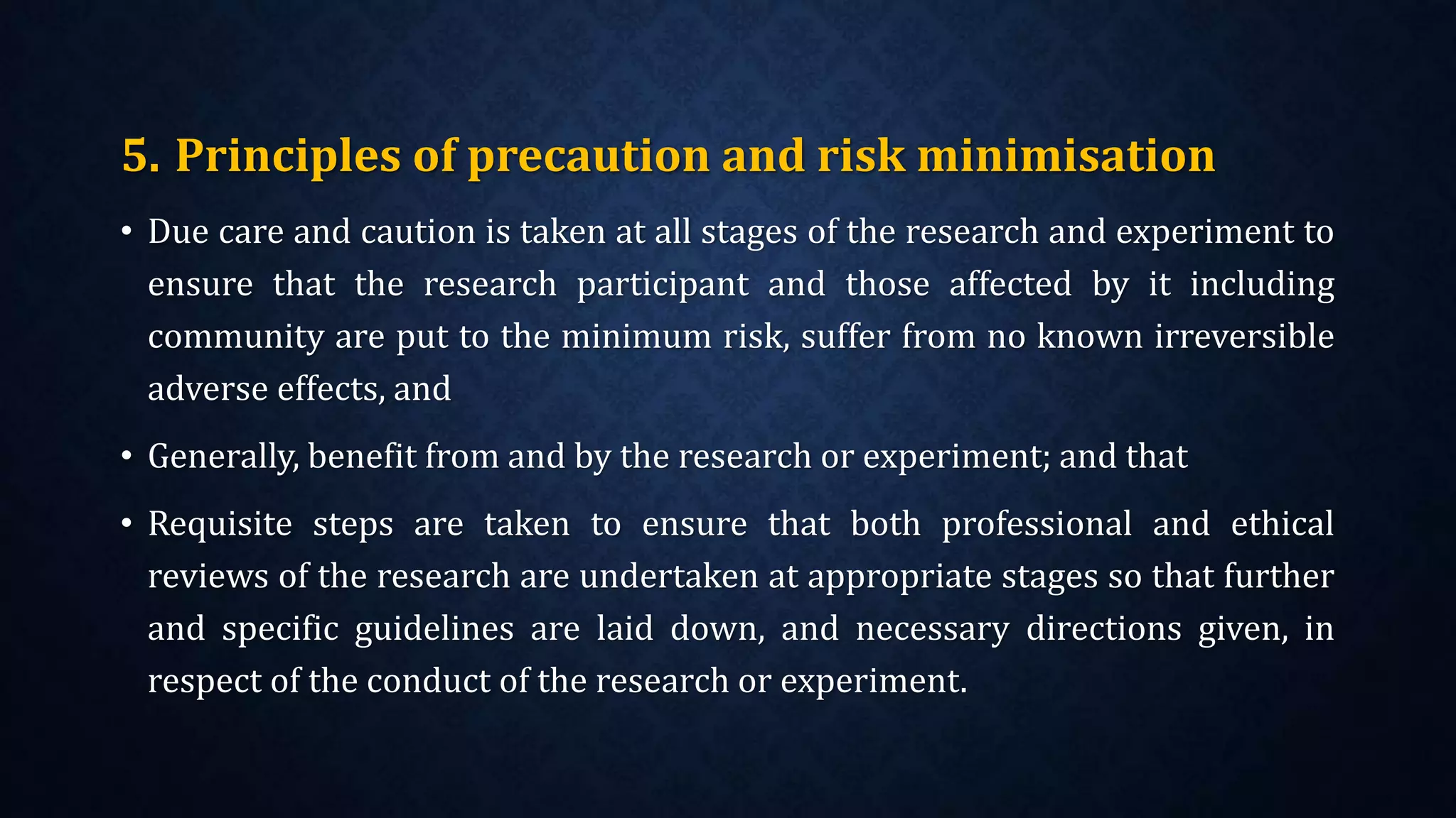 5. Principles of precaution and risk minimisation
• Due care and caution is taken at all stages of the research and experiment to
ensure that the research participant and those affected by it including
community are put to the minimum risk, suffer from no known irreversible
adverse effects, and
• Generally, benefit from and by the research or experiment; and that
• Requisite steps are taken to ensure that both professional and ethical
reviews of the research are undertaken at appropriate stages so that further
and specific guidelines are laid down, and necessary directions given, in
respect of the conduct of the research or experiment.
 