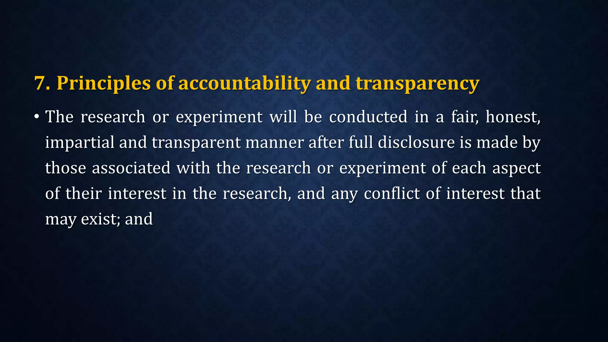 7. Principles of accountability and transparency
• The research or experiment will be conducted in a fair, honest,
impartial and transparent manner after full disclosure is made by
those associated with the research or experiment of each aspect
of their interest in the research, and any conflict of interest that
may exist; and
 