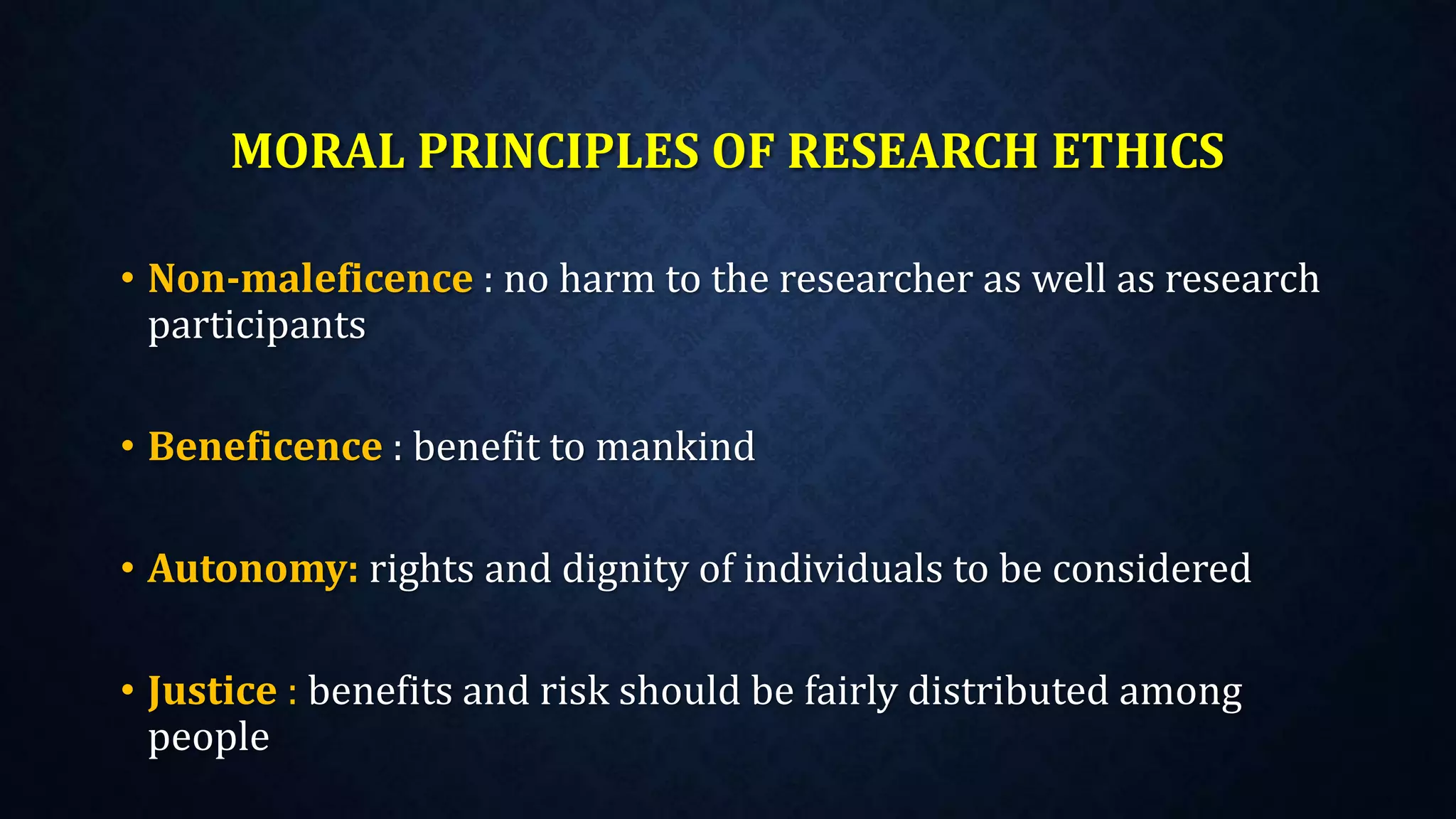 MORAL PRINCIPLES OF RESEARCH ETHICS
• Non-maleficence : no harm to the researcher as well as research
participants
• Beneficence : benefit to mankind
• Autonomy: rights and dignity of individuals to be considered
• Justice : benefits and risk should be fairly distributed among
people
 