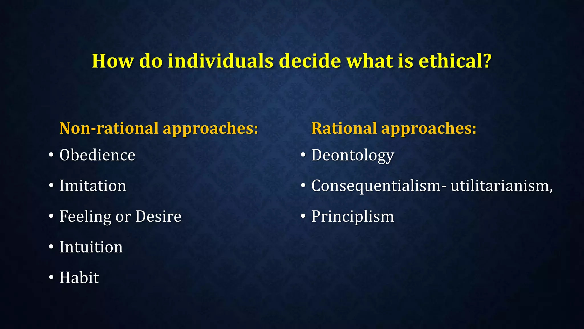 How do individuals decide what is ethical?
Non-rational approaches:
• Obedience
• Imitation
• Feeling or Desire
• Intuition
• Habit
Rational approaches:
• Deontology
• Consequentialism- utilitarianism,
• Principlism
 