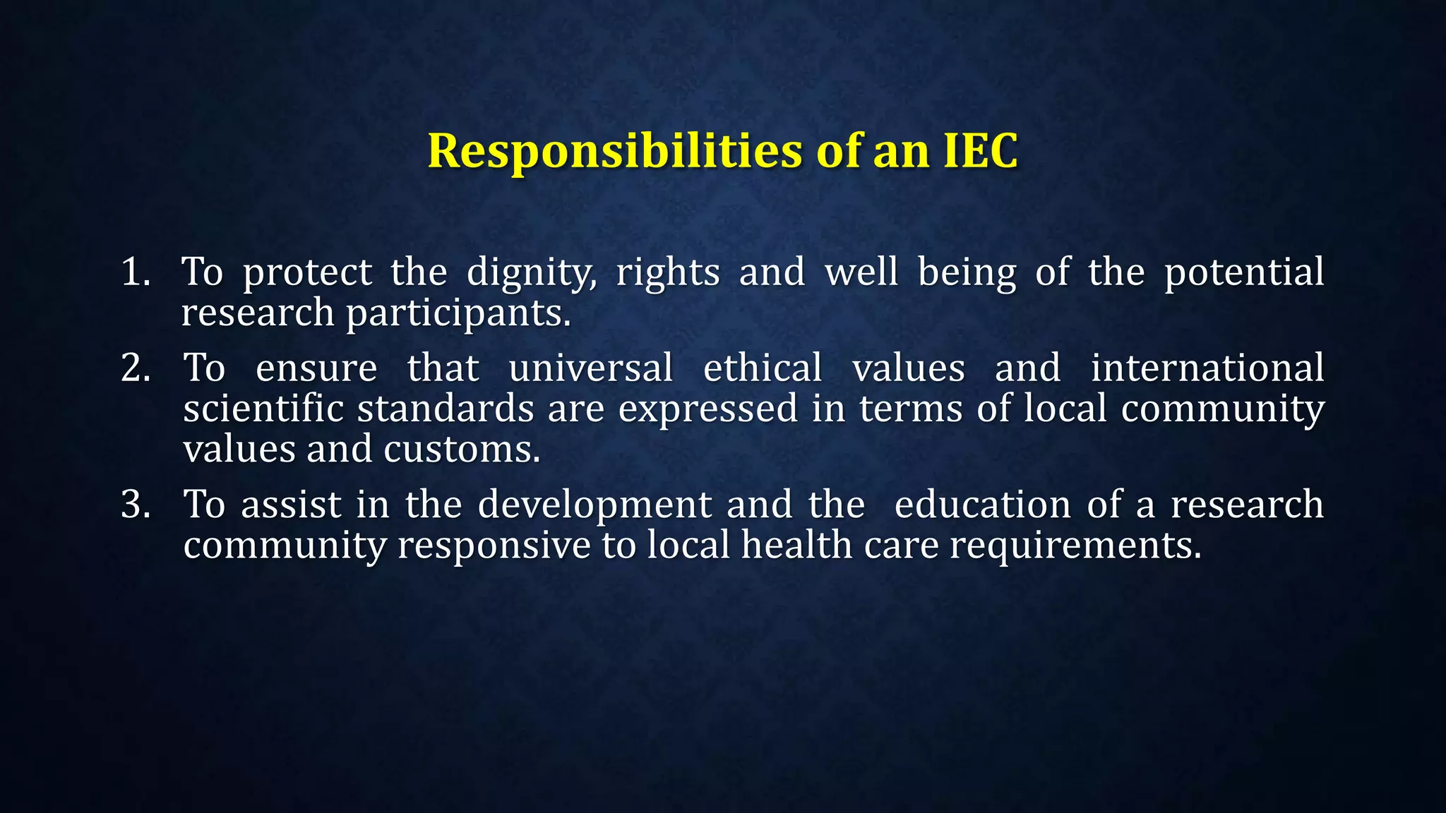 Responsibilities of an IEC
1. To protect the dignity, rights and well being of the potential
research participants.
2. To ensure that universal ethical values and international
scientific standards are expressed in terms of local community
values and customs.
3. To assist in the development and the education of a research
community responsive to local health care requirements.
 