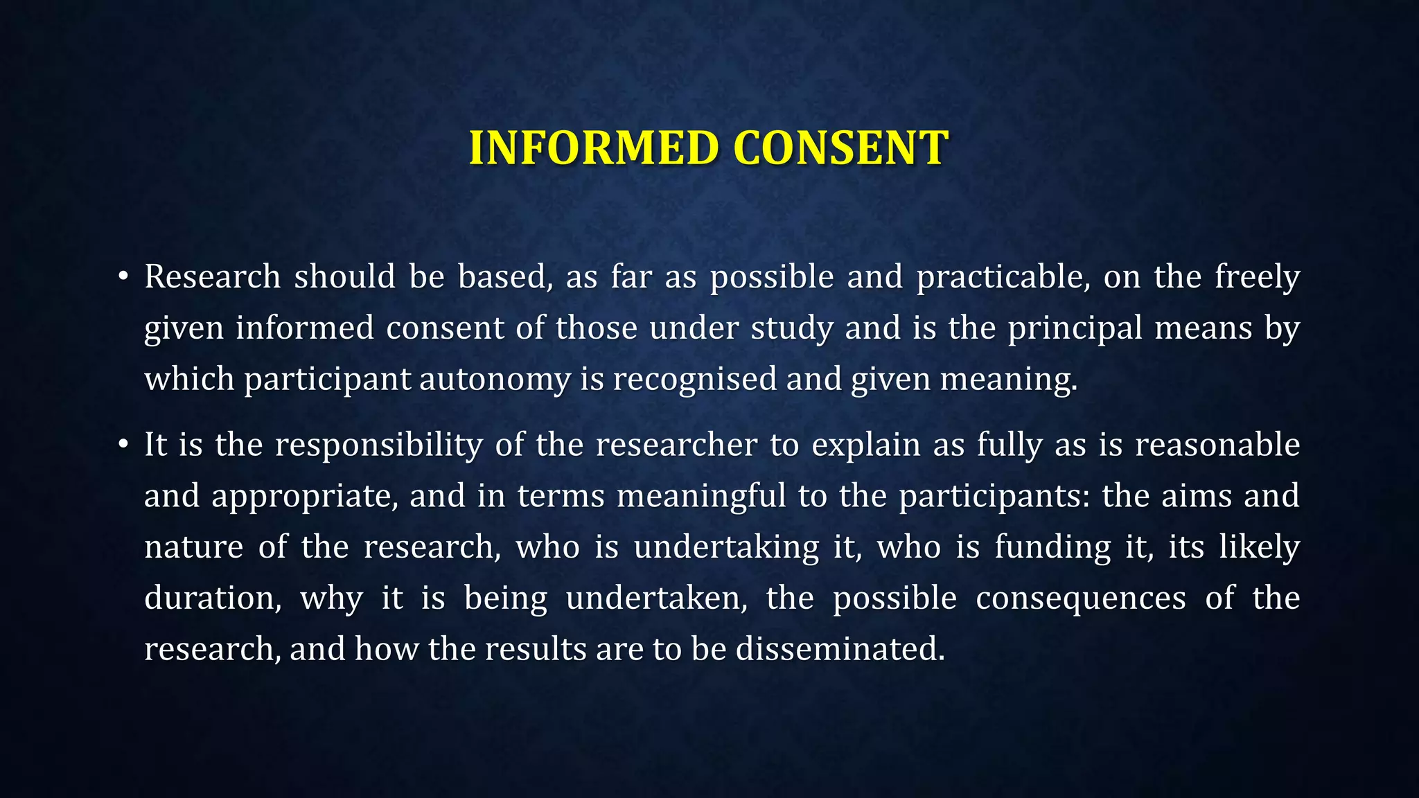 INFORMED CONSENT
• Research should be based, as far as possible and practicable, on the freely
given informed consent of those under study and is the principal means by
which participant autonomy is recognised and given meaning.
• It is the responsibility of the researcher to explain as fully as is reasonable
and appropriate, and in terms meaningful to the participants: the aims and
nature of the research, who is undertaking it, who is funding it, its likely
duration, why it is being undertaken, the possible consequences of the
research, and how the results are to be disseminated.
 