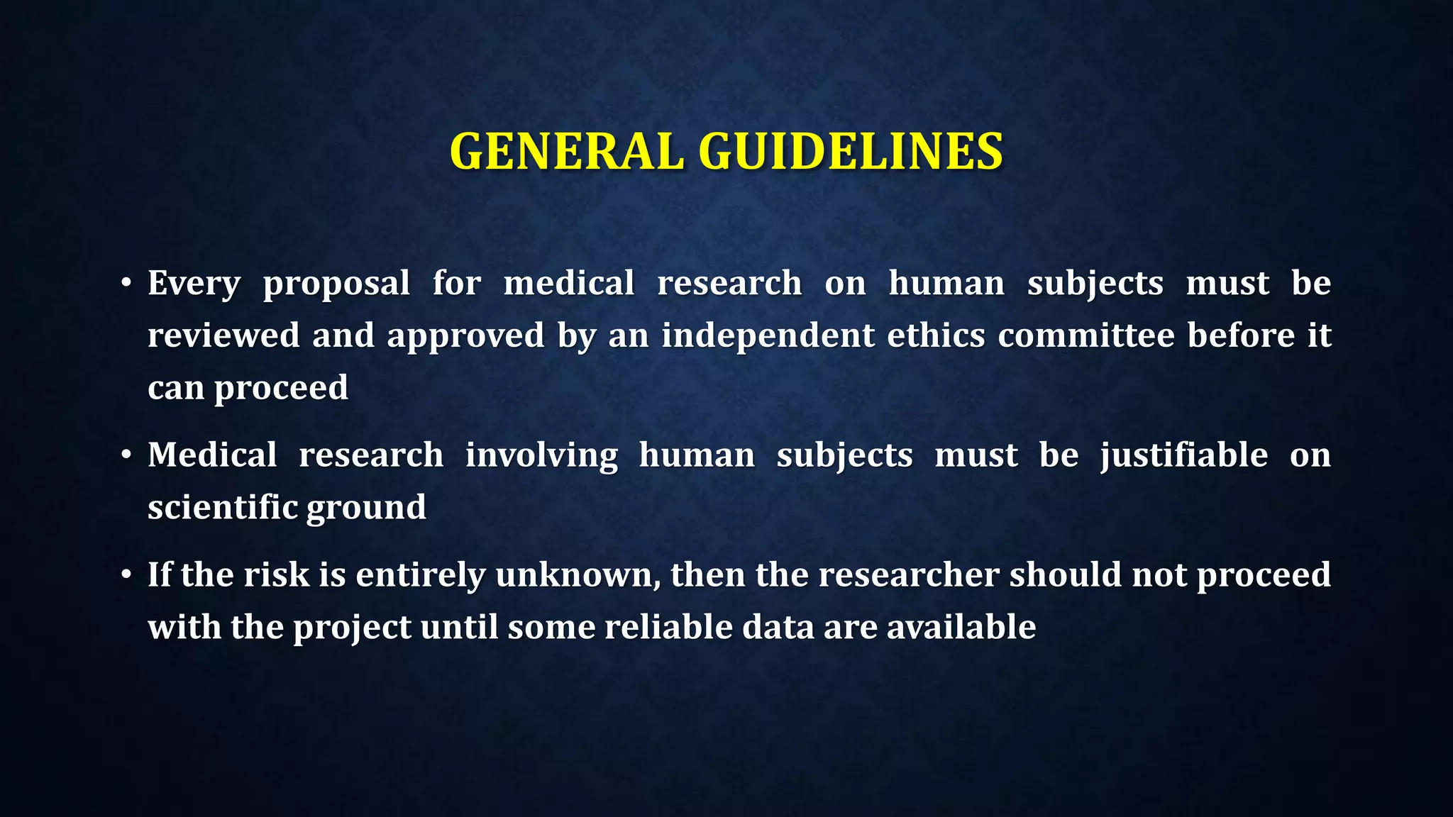 GENERAL GUIDELINES
• Every proposal for medical research on human subjects must be
reviewed and approved by an independent ethics committee before it
can proceed
• Medical research involving human subjects must be justifiable on
scientific ground
• If the risk is entirely unknown, then the researcher should not proceed
with the project until some reliable data are available
 