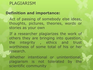 PLAGIARISM
Definition and importance:
Act of passing of somebody else ideas,
thoughts, pictures, theories, words or
stories as your own
If a researcher plagiarizes the work of
others they are bringing into question,
the integrity , ethics and trust
worthiness of some total of his or her
research.
Whether intentional or unintentional,
plagiarism is not tolerated by the
scientific community
 