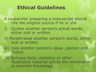 Ethical Guidelines
A researcher preparing a manuscript should
cite the original source if he or she
i) Quotes another person’s actual words,
either oral or written
ii) Paraphrases another person’s words, either
oral or written
iii) Uses another person’s ideas ,opinion and
theory
iv) Borrows facts, statistics or other
illustrative material unless the information
is common knowledge
 