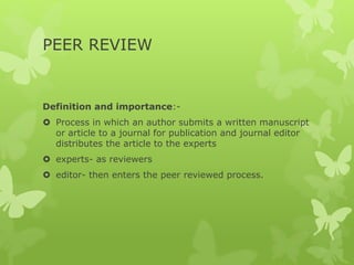 PEER REVIEW
Definition and importance:-
 Process in which an author submits a written manuscript
or article to a journal for publication and journal editor
distributes the article to the experts
 experts- as reviewers
 editor- then enters the peer reviewed process.
 
