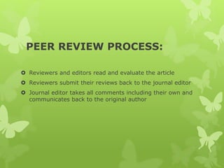 PEER REVIEW PROCESS:
 Reviewers and editors read and evaluate the article
 Reviewers submit their reviews back to the journal editor
 Journal editor takes all comments including their own and
communicates back to the original author
 