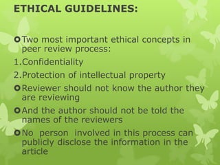 ETHICAL GUIDELINES:
Two most important ethical concepts in
peer review process:
1.Confidentiality
2.Protection of intellectual property
Reviewer should not know the author they
are reviewing
And the author should not be told the
names of the reviewers
No person involved in this process can
publicly disclose the information in the
article
 