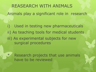 REASEARCH WITH ANIMALS
Animals play a significant role in research
i) Used in testing new pharmaceuticals
ii) As teaching tools for medical students
iii) As experimental subjects for new
surgical procedures
* Research projects that use animals
have to be reviewed
 