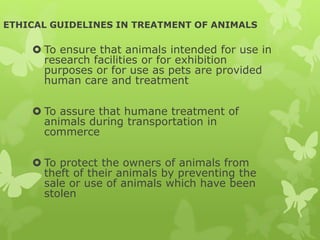ETHICAL GUIDELINES IN TREATMENT OF ANIMALS
 To ensure that animals intended for use in
research facilities or for exhibition
purposes or for use as pets are provided
human care and treatment
 To assure that humane treatment of
animals during transportation in
commerce
 To protect the owners of animals from
theft of their animals by preventing the
sale or use of animals which have been
stolen
 