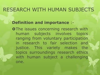 RESEARCH WITH HUMAN SUBJECTS
Definition and importance :-
The issues concerning research with
human subjects involves topics
ranging from voluntary participation
in research to fair selection and
justice. This variety makes the
topics surroundings research ethics
with human subject a challenging
one.
 