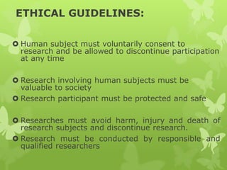 ETHICAL GUIDELINES:
 Human subject must voluntarily consent to
research and be allowed to discontinue participation
at any time
 Research involving human subjects must be
valuable to society
 Research participant must be protected and safe
 Researches must avoid harm, injury and death of
research subjects and discontinue research.
 Research must be conducted by responsible and
qualified researchers
 