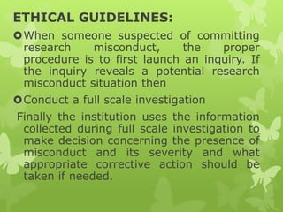 ETHICAL GUIDELINES:
When someone suspected of committing
research misconduct, the proper
procedure is to first launch an inquiry. If
the inquiry reveals a potential research
misconduct situation then
Conduct a full scale investigation
Finally the institution uses the information
collected during full scale investigation to
make decision concerning the presence of
misconduct and its severity and what
appropriate corrective action should be
taken if needed.
 